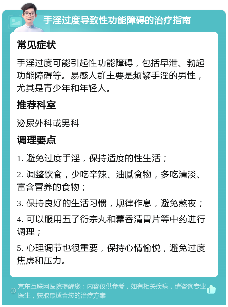 手淫过度导致性功能障碍的治疗指南 常见症状 手淫过度可能引起性功能障碍，包括早泄、勃起功能障碍等。易感人群主要是频繁手淫的男性，尤其是青少年和年轻人。 推荐科室 泌尿外科或男科 调理要点 1. 避免过度手淫，保持适度的性生活； 2. 调整饮食，少吃辛辣、油腻食物，多吃清淡、富含营养的食物； 3. 保持良好的生活习惯，规律作息，避免熬夜； 4. 可以服用五子衍宗丸和藿香清胃片等中药进行调理； 5. 心理调节也很重要，保持心情愉悦，避免过度焦虑和压力。