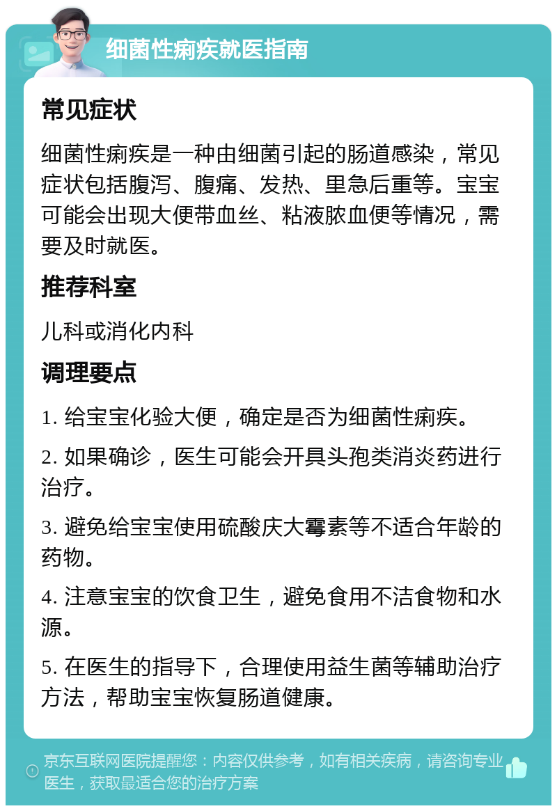 细菌性痢疾就医指南 常见症状 细菌性痢疾是一种由细菌引起的肠道感染，常见症状包括腹泻、腹痛、发热、里急后重等。宝宝可能会出现大便带血丝、粘液脓血便等情况，需要及时就医。 推荐科室 儿科或消化内科 调理要点 1. 给宝宝化验大便，确定是否为细菌性痢疾。 2. 如果确诊，医生可能会开具头孢类消炎药进行治疗。 3. 避免给宝宝使用硫酸庆大霉素等不适合年龄的药物。 4. 注意宝宝的饮食卫生，避免食用不洁食物和水源。 5. 在医生的指导下，合理使用益生菌等辅助治疗方法，帮助宝宝恢复肠道健康。