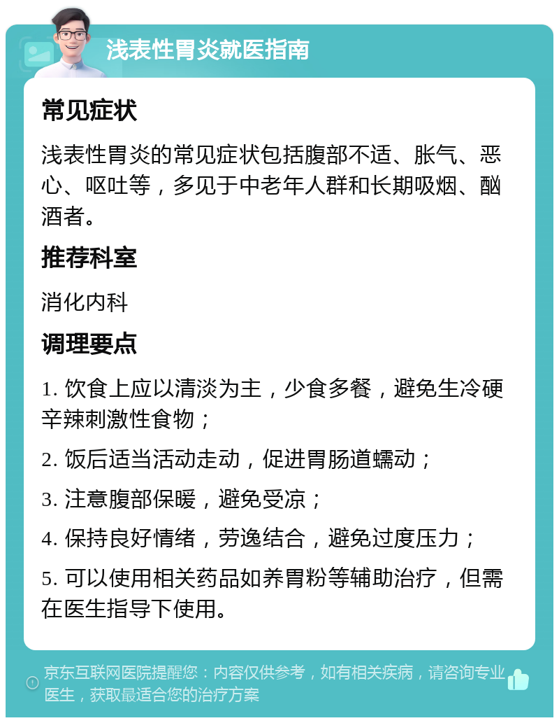 浅表性胃炎就医指南 常见症状 浅表性胃炎的常见症状包括腹部不适、胀气、恶心、呕吐等，多见于中老年人群和长期吸烟、酗酒者。 推荐科室 消化内科 调理要点 1. 饮食上应以清淡为主，少食多餐，避免生冷硬辛辣刺激性食物； 2. 饭后适当活动走动，促进胃肠道蠕动； 3. 注意腹部保暖，避免受凉； 4. 保持良好情绪，劳逸结合，避免过度压力； 5. 可以使用相关药品如养胃粉等辅助治疗，但需在医生指导下使用。