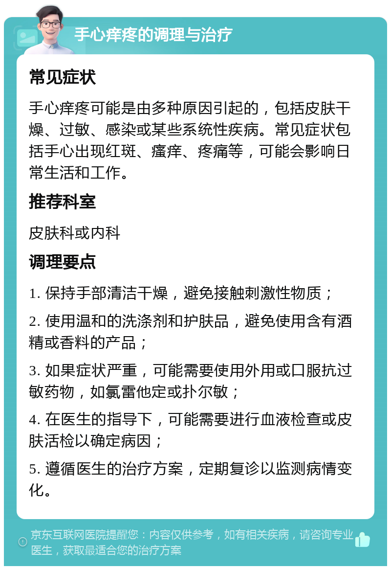 手心痒疼的调理与治疗 常见症状 手心痒疼可能是由多种原因引起的，包括皮肤干燥、过敏、感染或某些系统性疾病。常见症状包括手心出现红斑、瘙痒、疼痛等，可能会影响日常生活和工作。 推荐科室 皮肤科或内科 调理要点 1. 保持手部清洁干燥，避免接触刺激性物质； 2. 使用温和的洗涤剂和护肤品，避免使用含有酒精或香料的产品； 3. 如果症状严重，可能需要使用外用或口服抗过敏药物，如氯雷他定或扑尔敏； 4. 在医生的指导下，可能需要进行血液检查或皮肤活检以确定病因； 5. 遵循医生的治疗方案，定期复诊以监测病情变化。