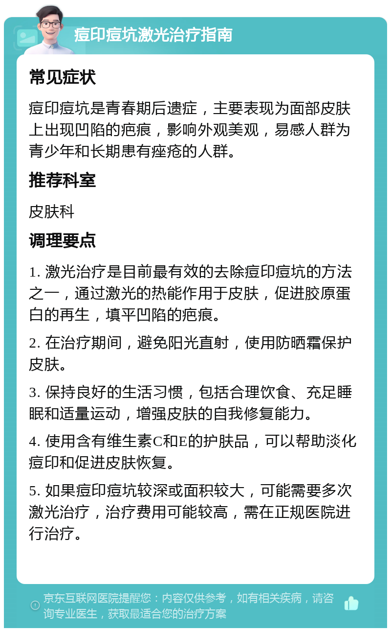 痘印痘坑激光治疗指南 常见症状 痘印痘坑是青春期后遗症，主要表现为面部皮肤上出现凹陷的疤痕，影响外观美观，易感人群为青少年和长期患有痤疮的人群。 推荐科室 皮肤科 调理要点 1. 激光治疗是目前最有效的去除痘印痘坑的方法之一，通过激光的热能作用于皮肤，促进胶原蛋白的再生，填平凹陷的疤痕。 2. 在治疗期间，避免阳光直射，使用防晒霜保护皮肤。 3. 保持良好的生活习惯，包括合理饮食、充足睡眠和适量运动，增强皮肤的自我修复能力。 4. 使用含有维生素C和E的护肤品，可以帮助淡化痘印和促进皮肤恢复。 5. 如果痘印痘坑较深或面积较大，可能需要多次激光治疗，治疗费用可能较高，需在正规医院进行治疗。