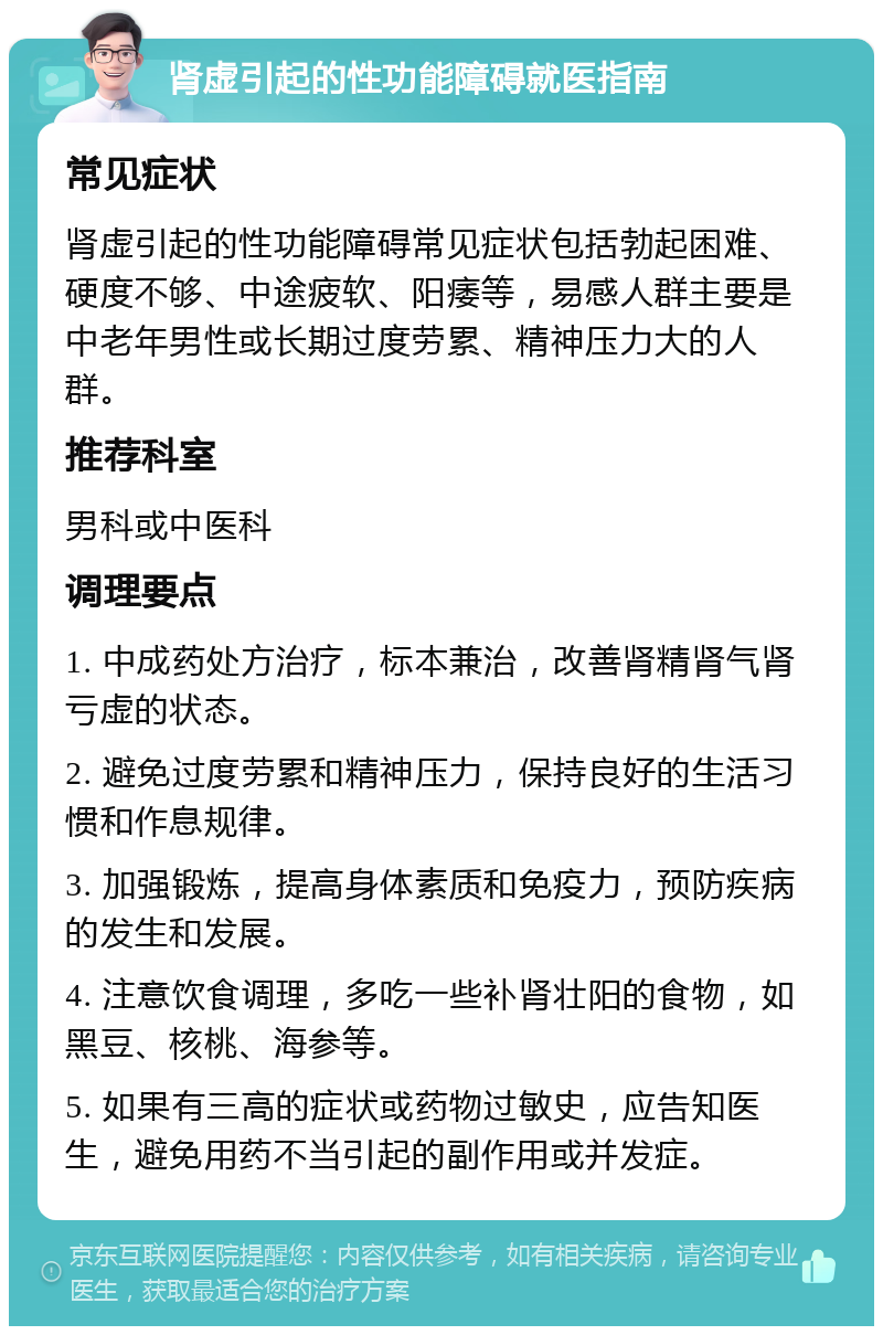 肾虚引起的性功能障碍就医指南 常见症状 肾虚引起的性功能障碍常见症状包括勃起困难、硬度不够、中途疲软、阳痿等，易感人群主要是中老年男性或长期过度劳累、精神压力大的人群。 推荐科室 男科或中医科 调理要点 1. 中成药处方治疗，标本兼治，改善肾精肾气肾亏虚的状态。 2. 避免过度劳累和精神压力，保持良好的生活习惯和作息规律。 3. 加强锻炼，提高身体素质和免疫力，预防疾病的发生和发展。 4. 注意饮食调理，多吃一些补肾壮阳的食物，如黑豆、核桃、海参等。 5. 如果有三高的症状或药物过敏史，应告知医生，避免用药不当引起的副作用或并发症。