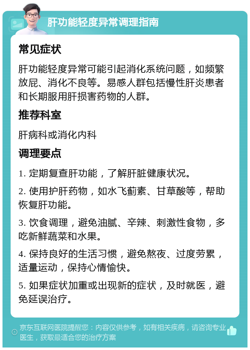 肝功能轻度异常调理指南 常见症状 肝功能轻度异常可能引起消化系统问题，如频繁放屁、消化不良等。易感人群包括慢性肝炎患者和长期服用肝损害药物的人群。 推荐科室 肝病科或消化内科 调理要点 1. 定期复查肝功能，了解肝脏健康状况。 2. 使用护肝药物，如水飞蓟素、甘草酸等，帮助恢复肝功能。 3. 饮食调理，避免油腻、辛辣、刺激性食物，多吃新鲜蔬菜和水果。 4. 保持良好的生活习惯，避免熬夜、过度劳累，适量运动，保持心情愉快。 5. 如果症状加重或出现新的症状，及时就医，避免延误治疗。