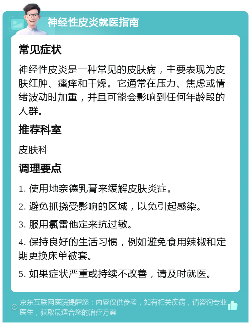 神经性皮炎就医指南 常见症状 神经性皮炎是一种常见的皮肤病，主要表现为皮肤红肿、瘙痒和干燥。它通常在压力、焦虑或情绪波动时加重，并且可能会影响到任何年龄段的人群。 推荐科室 皮肤科 调理要点 1. 使用地奈德乳膏来缓解皮肤炎症。 2. 避免抓挠受影响的区域，以免引起感染。 3. 服用氯雷他定来抗过敏。 4. 保持良好的生活习惯，例如避免食用辣椒和定期更换床单被套。 5. 如果症状严重或持续不改善，请及时就医。