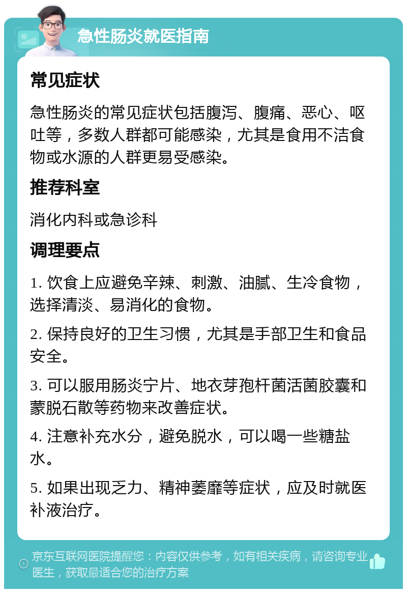 急性肠炎就医指南 常见症状 急性肠炎的常见症状包括腹泻、腹痛、恶心、呕吐等，多数人群都可能感染，尤其是食用不洁食物或水源的人群更易受感染。 推荐科室 消化内科或急诊科 调理要点 1. 饮食上应避免辛辣、刺激、油腻、生冷食物，选择清淡、易消化的食物。 2. 保持良好的卫生习惯，尤其是手部卫生和食品安全。 3. 可以服用肠炎宁片、地衣芽孢杆菌活菌胶囊和蒙脱石散等药物来改善症状。 4. 注意补充水分，避免脱水，可以喝一些糖盐水。 5. 如果出现乏力、精神萎靡等症状，应及时就医补液治疗。