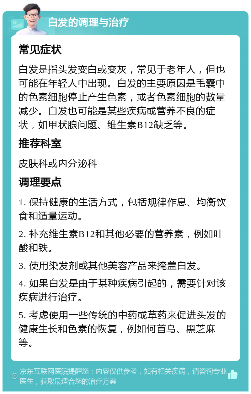 白发的调理与治疗 常见症状 白发是指头发变白或变灰，常见于老年人，但也可能在年轻人中出现。白发的主要原因是毛囊中的色素细胞停止产生色素，或者色素细胞的数量减少。白发也可能是某些疾病或营养不良的症状，如甲状腺问题、维生素B12缺乏等。 推荐科室 皮肤科或内分泌科 调理要点 1. 保持健康的生活方式，包括规律作息、均衡饮食和适量运动。 2. 补充维生素B12和其他必要的营养素，例如叶酸和铁。 3. 使用染发剂或其他美容产品来掩盖白发。 4. 如果白发是由于某种疾病引起的，需要针对该疾病进行治疗。 5. 考虑使用一些传统的中药或草药来促进头发的健康生长和色素的恢复，例如何首乌、黑芝麻等。