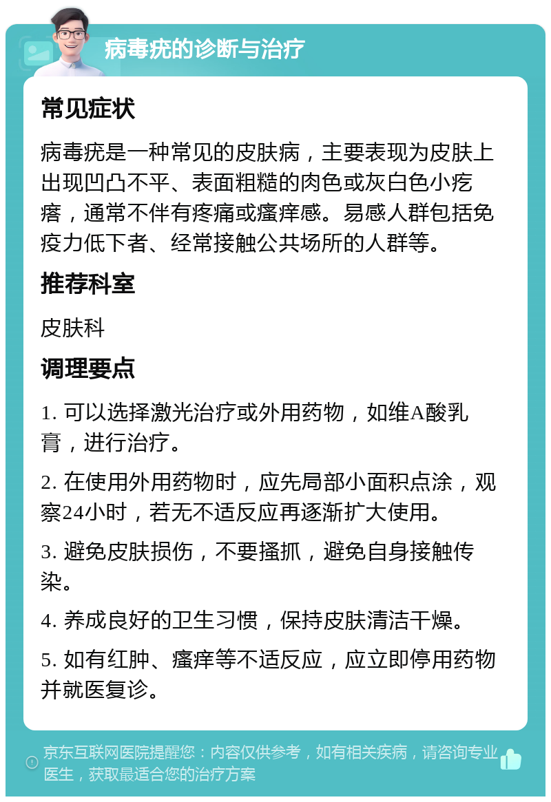 病毒疣的诊断与治疗 常见症状 病毒疣是一种常见的皮肤病，主要表现为皮肤上出现凹凸不平、表面粗糙的肉色或灰白色小疙瘩，通常不伴有疼痛或瘙痒感。易感人群包括免疫力低下者、经常接触公共场所的人群等。 推荐科室 皮肤科 调理要点 1. 可以选择激光治疗或外用药物，如维A酸乳膏，进行治疗。 2. 在使用外用药物时，应先局部小面积点涂，观察24小时，若无不适反应再逐渐扩大使用。 3. 避免皮肤损伤，不要搔抓，避免自身接触传染。 4. 养成良好的卫生习惯，保持皮肤清洁干燥。 5. 如有红肿、瘙痒等不适反应，应立即停用药物并就医复诊。