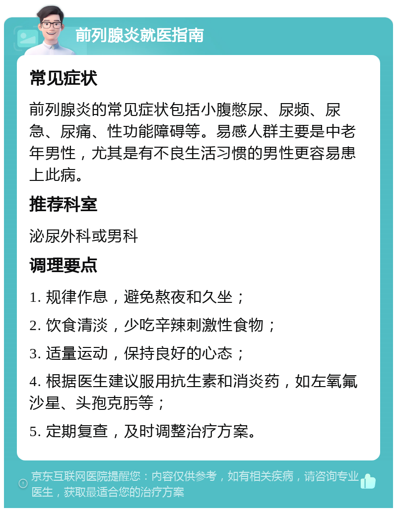 前列腺炎就医指南 常见症状 前列腺炎的常见症状包括小腹憋尿、尿频、尿急、尿痛、性功能障碍等。易感人群主要是中老年男性，尤其是有不良生活习惯的男性更容易患上此病。 推荐科室 泌尿外科或男科 调理要点 1. 规律作息，避免熬夜和久坐； 2. 饮食清淡，少吃辛辣刺激性食物； 3. 适量运动，保持良好的心态； 4. 根据医生建议服用抗生素和消炎药，如左氧氟沙星、头孢克肟等； 5. 定期复查，及时调整治疗方案。