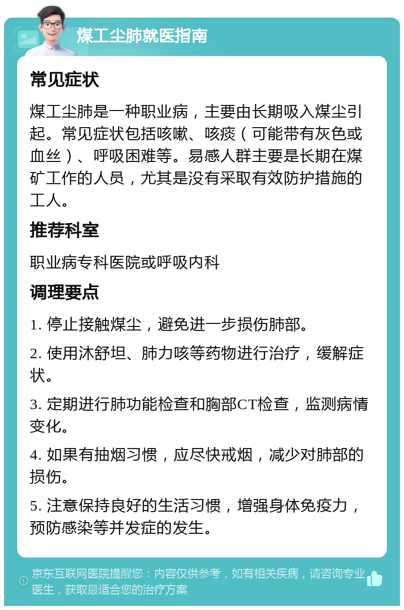 煤工尘肺就医指南 常见症状 煤工尘肺是一种职业病，主要由长期吸入煤尘引起。常见症状包括咳嗽、咳痰（可能带有灰色或血丝）、呼吸困难等。易感人群主要是长期在煤矿工作的人员，尤其是没有采取有效防护措施的工人。 推荐科室 职业病专科医院或呼吸内科 调理要点 1. 停止接触煤尘，避免进一步损伤肺部。 2. 使用沐舒坦、肺力咳等药物进行治疗，缓解症状。 3. 定期进行肺功能检查和胸部CT检查，监测病情变化。 4. 如果有抽烟习惯，应尽快戒烟，减少对肺部的损伤。 5. 注意保持良好的生活习惯，增强身体免疫力，预防感染等并发症的发生。