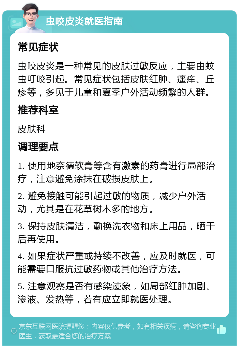 虫咬皮炎就医指南 常见症状 虫咬皮炎是一种常见的皮肤过敏反应，主要由蚊虫叮咬引起。常见症状包括皮肤红肿、瘙痒、丘疹等，多见于儿童和夏季户外活动频繁的人群。 推荐科室 皮肤科 调理要点 1. 使用地奈德软膏等含有激素的药膏进行局部治疗，注意避免涂抹在破损皮肤上。 2. 避免接触可能引起过敏的物质，减少户外活动，尤其是在花草树木多的地方。 3. 保持皮肤清洁，勤换洗衣物和床上用品，晒干后再使用。 4. 如果症状严重或持续不改善，应及时就医，可能需要口服抗过敏药物或其他治疗方法。 5. 注意观察是否有感染迹象，如局部红肿加剧、渗液、发热等，若有应立即就医处理。