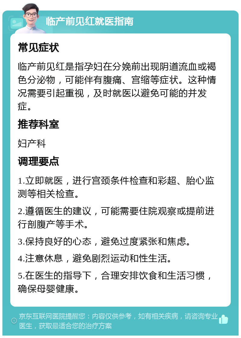 临产前见红就医指南 常见症状 临产前见红是指孕妇在分娩前出现阴道流血或褐色分泌物，可能伴有腹痛、宫缩等症状。这种情况需要引起重视，及时就医以避免可能的并发症。 推荐科室 妇产科 调理要点 1.立即就医，进行宫颈条件检查和彩超、胎心监测等相关检查。 2.遵循医生的建议，可能需要住院观察或提前进行剖腹产等手术。 3.保持良好的心态，避免过度紧张和焦虑。 4.注意休息，避免剧烈运动和性生活。 5.在医生的指导下，合理安排饮食和生活习惯，确保母婴健康。