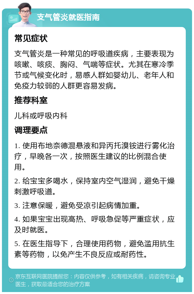 支气管炎就医指南 常见症状 支气管炎是一种常见的呼吸道疾病，主要表现为咳嗽、咳痰、胸闷、气喘等症状。尤其在寒冷季节或气候变化时，易感人群如婴幼儿、老年人和免疫力较弱的人群更容易发病。 推荐科室 儿科或呼吸内科 调理要点 1. 使用布地奈德混悬液和异丙托溴铵进行雾化治疗，早晚各一次，按照医生建议的比例混合使用。 2. 给宝宝多喝水，保持室内空气湿润，避免干燥刺激呼吸道。 3. 注意保暖，避免受凉引起病情加重。 4. 如果宝宝出现高热、呼吸急促等严重症状，应及时就医。 5. 在医生指导下，合理使用药物，避免滥用抗生素等药物，以免产生不良反应或耐药性。