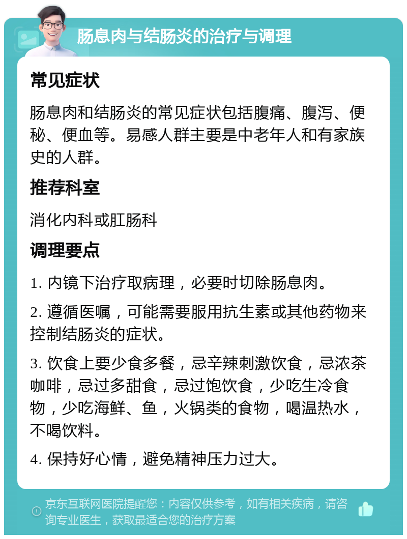 肠息肉与结肠炎的治疗与调理 常见症状 肠息肉和结肠炎的常见症状包括腹痛、腹泻、便秘、便血等。易感人群主要是中老年人和有家族史的人群。 推荐科室 消化内科或肛肠科 调理要点 1. 内镜下治疗取病理，必要时切除肠息肉。 2. 遵循医嘱，可能需要服用抗生素或其他药物来控制结肠炎的症状。 3. 饮食上要少食多餐，忌辛辣刺激饮食，忌浓茶咖啡，忌过多甜食，忌过饱饮食，少吃生冷食物，少吃海鲜、鱼，火锅类的食物，喝温热水，不喝饮料。 4. 保持好心情，避免精神压力过大。