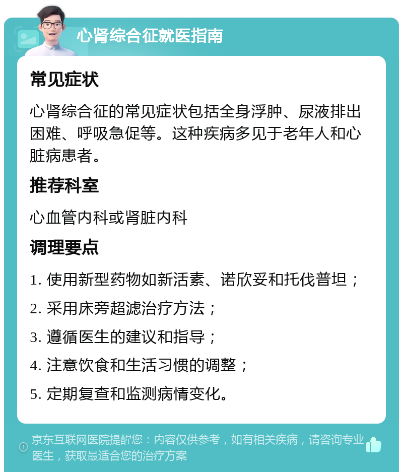 心肾综合征就医指南 常见症状 心肾综合征的常见症状包括全身浮肿、尿液排出困难、呼吸急促等。这种疾病多见于老年人和心脏病患者。 推荐科室 心血管内科或肾脏内科 调理要点 1. 使用新型药物如新活素、诺欣妥和托伐普坦； 2. 采用床旁超滤治疗方法； 3. 遵循医生的建议和指导； 4. 注意饮食和生活习惯的调整； 5. 定期复查和监测病情变化。