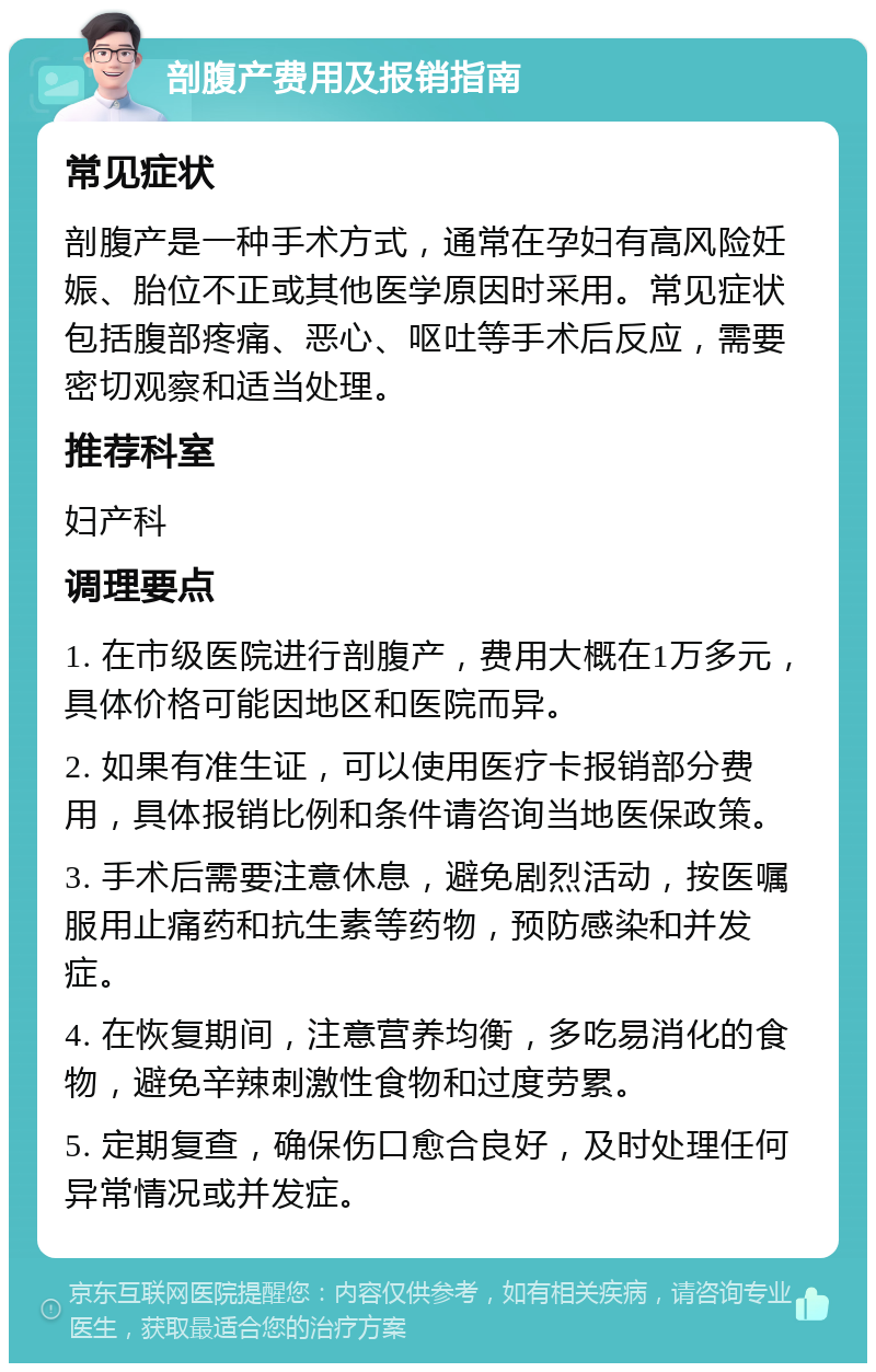 剖腹产费用及报销指南 常见症状 剖腹产是一种手术方式，通常在孕妇有高风险妊娠、胎位不正或其他医学原因时采用。常见症状包括腹部疼痛、恶心、呕吐等手术后反应，需要密切观察和适当处理。 推荐科室 妇产科 调理要点 1. 在市级医院进行剖腹产，费用大概在1万多元，具体价格可能因地区和医院而异。 2. 如果有准生证，可以使用医疗卡报销部分费用，具体报销比例和条件请咨询当地医保政策。 3. 手术后需要注意休息，避免剧烈活动，按医嘱服用止痛药和抗生素等药物，预防感染和并发症。 4. 在恢复期间，注意营养均衡，多吃易消化的食物，避免辛辣刺激性食物和过度劳累。 5. 定期复查，确保伤口愈合良好，及时处理任何异常情况或并发症。