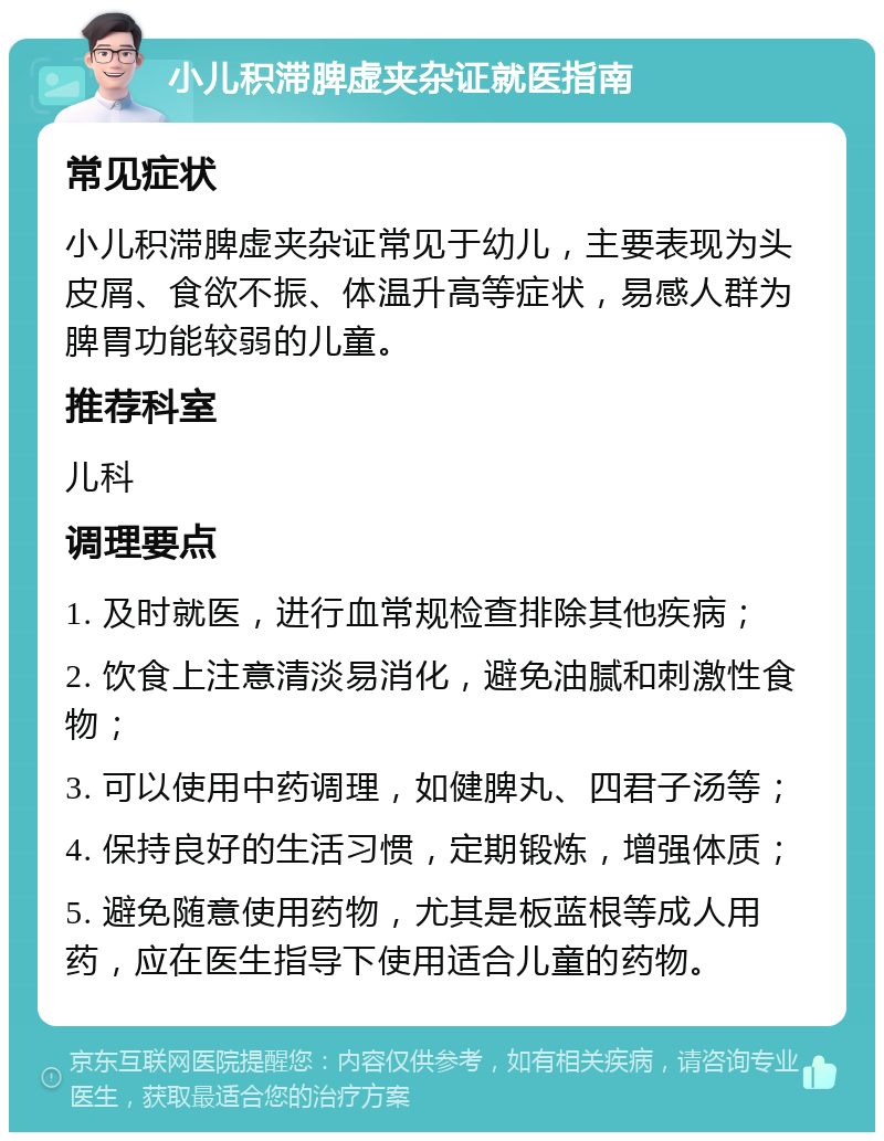 小儿积滞脾虚夹杂证就医指南 常见症状 小儿积滞脾虚夹杂证常见于幼儿，主要表现为头皮屑、食欲不振、体温升高等症状，易感人群为脾胃功能较弱的儿童。 推荐科室 儿科 调理要点 1. 及时就医，进行血常规检查排除其他疾病； 2. 饮食上注意清淡易消化，避免油腻和刺激性食物； 3. 可以使用中药调理，如健脾丸、四君子汤等； 4. 保持良好的生活习惯，定期锻炼，增强体质； 5. 避免随意使用药物，尤其是板蓝根等成人用药，应在医生指导下使用适合儿童的药物。