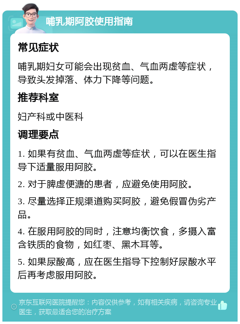 哺乳期阿胶使用指南 常见症状 哺乳期妇女可能会出现贫血、气血两虚等症状，导致头发掉落、体力下降等问题。 推荐科室 妇产科或中医科 调理要点 1. 如果有贫血、气血两虚等症状，可以在医生指导下适量服用阿胶。 2. 对于脾虚便溏的患者，应避免使用阿胶。 3. 尽量选择正规渠道购买阿胶，避免假冒伪劣产品。 4. 在服用阿胶的同时，注意均衡饮食，多摄入富含铁质的食物，如红枣、黑木耳等。 5. 如果尿酸高，应在医生指导下控制好尿酸水平后再考虑服用阿胶。