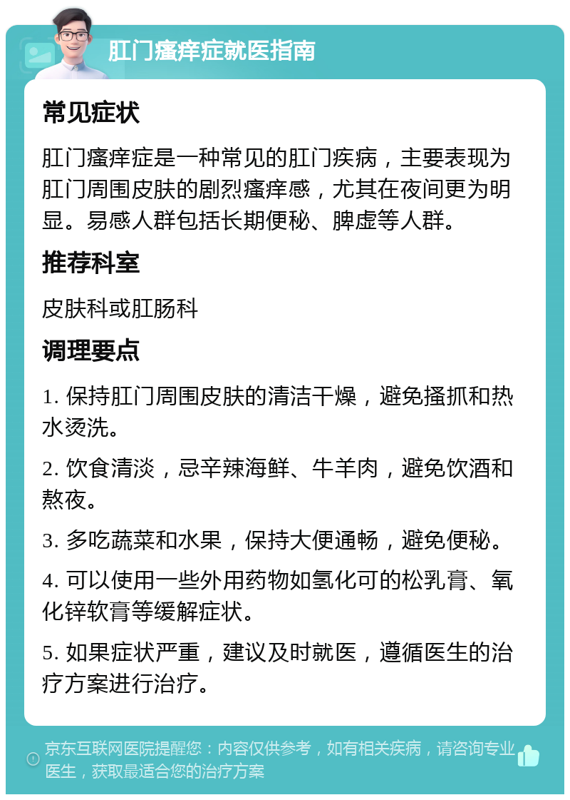 肛门瘙痒症就医指南 常见症状 肛门瘙痒症是一种常见的肛门疾病，主要表现为肛门周围皮肤的剧烈瘙痒感，尤其在夜间更为明显。易感人群包括长期便秘、脾虚等人群。 推荐科室 皮肤科或肛肠科 调理要点 1. 保持肛门周围皮肤的清洁干燥，避免搔抓和热水烫洗。 2. 饮食清淡，忌辛辣海鲜、牛羊肉，避免饮酒和熬夜。 3. 多吃蔬菜和水果，保持大便通畅，避免便秘。 4. 可以使用一些外用药物如氢化可的松乳膏、氧化锌软膏等缓解症状。 5. 如果症状严重，建议及时就医，遵循医生的治疗方案进行治疗。