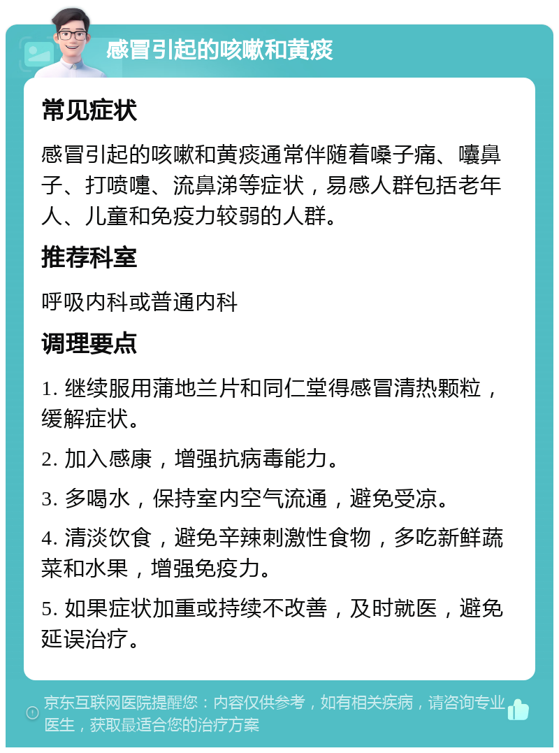 感冒引起的咳嗽和黄痰 常见症状 感冒引起的咳嗽和黄痰通常伴随着嗓子痛、囔鼻子、打喷嚏、流鼻涕等症状，易感人群包括老年人、儿童和免疫力较弱的人群。 推荐科室 呼吸内科或普通内科 调理要点 1. 继续服用蒲地兰片和同仁堂得感冒清热颗粒，缓解症状。 2. 加入感康，增强抗病毒能力。 3. 多喝水，保持室内空气流通，避免受凉。 4. 清淡饮食，避免辛辣刺激性食物，多吃新鲜蔬菜和水果，增强免疫力。 5. 如果症状加重或持续不改善，及时就医，避免延误治疗。