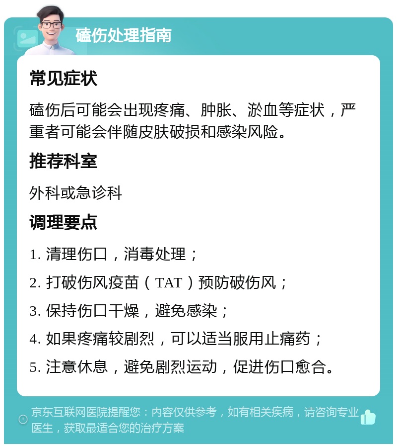 磕伤处理指南 常见症状 磕伤后可能会出现疼痛、肿胀、淤血等症状，严重者可能会伴随皮肤破损和感染风险。 推荐科室 外科或急诊科 调理要点 1. 清理伤口，消毒处理； 2. 打破伤风疫苗（TAT）预防破伤风； 3. 保持伤口干燥，避免感染； 4. 如果疼痛较剧烈，可以适当服用止痛药； 5. 注意休息，避免剧烈运动，促进伤口愈合。