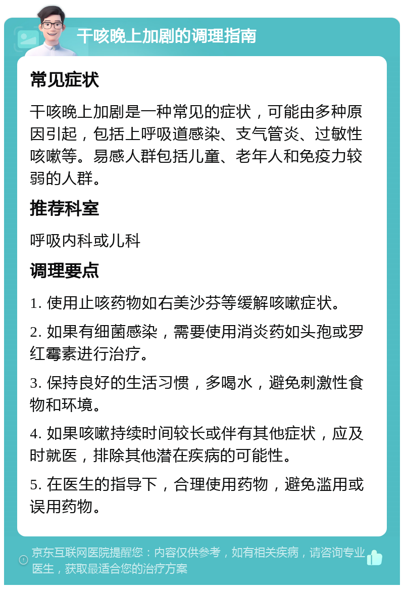 干咳晚上加剧的调理指南 常见症状 干咳晚上加剧是一种常见的症状，可能由多种原因引起，包括上呼吸道感染、支气管炎、过敏性咳嗽等。易感人群包括儿童、老年人和免疫力较弱的人群。 推荐科室 呼吸内科或儿科 调理要点 1. 使用止咳药物如右美沙芬等缓解咳嗽症状。 2. 如果有细菌感染，需要使用消炎药如头孢或罗红霉素进行治疗。 3. 保持良好的生活习惯，多喝水，避免刺激性食物和环境。 4. 如果咳嗽持续时间较长或伴有其他症状，应及时就医，排除其他潜在疾病的可能性。 5. 在医生的指导下，合理使用药物，避免滥用或误用药物。