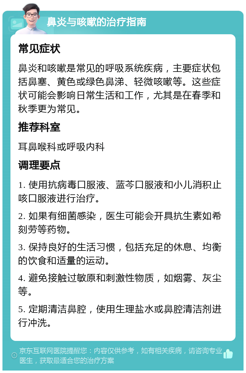 鼻炎与咳嗽的治疗指南 常见症状 鼻炎和咳嗽是常见的呼吸系统疾病，主要症状包括鼻塞、黄色或绿色鼻涕、轻微咳嗽等。这些症状可能会影响日常生活和工作，尤其是在春季和秋季更为常见。 推荐科室 耳鼻喉科或呼吸内科 调理要点 1. 使用抗病毒口服液、蓝芩口服液和小儿消积止咳口服液进行治疗。 2. 如果有细菌感染，医生可能会开具抗生素如希刻劳等药物。 3. 保持良好的生活习惯，包括充足的休息、均衡的饮食和适量的运动。 4. 避免接触过敏原和刺激性物质，如烟雾、灰尘等。 5. 定期清洁鼻腔，使用生理盐水或鼻腔清洁剂进行冲洗。