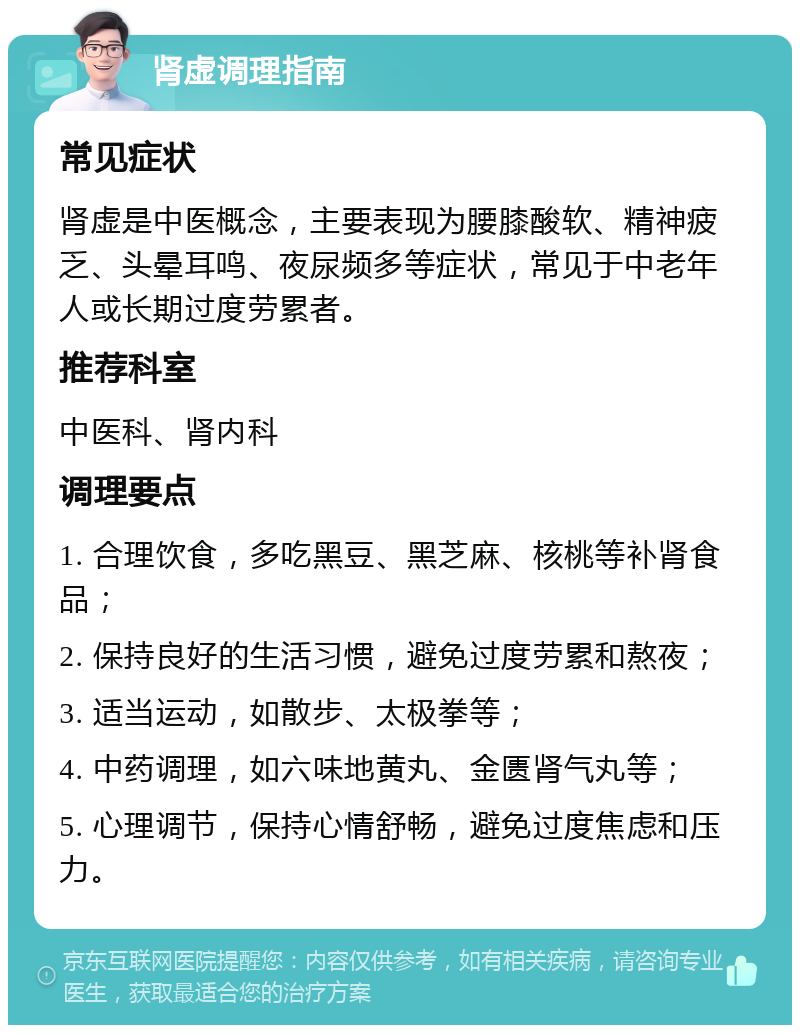 肾虚调理指南 常见症状 肾虚是中医概念，主要表现为腰膝酸软、精神疲乏、头晕耳鸣、夜尿频多等症状，常见于中老年人或长期过度劳累者。 推荐科室 中医科、肾内科 调理要点 1. 合理饮食，多吃黑豆、黑芝麻、核桃等补肾食品； 2. 保持良好的生活习惯，避免过度劳累和熬夜； 3. 适当运动，如散步、太极拳等； 4. 中药调理，如六味地黄丸、金匮肾气丸等； 5. 心理调节，保持心情舒畅，避免过度焦虑和压力。