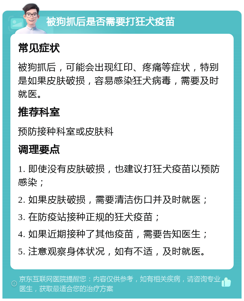 被狗抓后是否需要打狂犬疫苗 常见症状 被狗抓后，可能会出现红印、疼痛等症状，特别是如果皮肤破损，容易感染狂犬病毒，需要及时就医。 推荐科室 预防接种科室或皮肤科 调理要点 1. 即使没有皮肤破损，也建议打狂犬疫苗以预防感染； 2. 如果皮肤破损，需要清洁伤口并及时就医； 3. 在防疫站接种正规的狂犬疫苗； 4. 如果近期接种了其他疫苗，需要告知医生； 5. 注意观察身体状况，如有不适，及时就医。