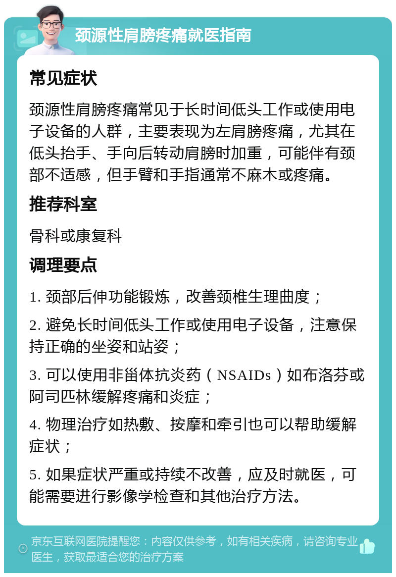 颈源性肩膀疼痛就医指南 常见症状 颈源性肩膀疼痛常见于长时间低头工作或使用电子设备的人群，主要表现为左肩膀疼痛，尤其在低头抬手、手向后转动肩膀时加重，可能伴有颈部不适感，但手臂和手指通常不麻木或疼痛。 推荐科室 骨科或康复科 调理要点 1. 颈部后伸功能锻炼，改善颈椎生理曲度； 2. 避免长时间低头工作或使用电子设备，注意保持正确的坐姿和站姿； 3. 可以使用非甾体抗炎药（NSAIDs）如布洛芬或阿司匹林缓解疼痛和炎症； 4. 物理治疗如热敷、按摩和牵引也可以帮助缓解症状； 5. 如果症状严重或持续不改善，应及时就医，可能需要进行影像学检查和其他治疗方法。