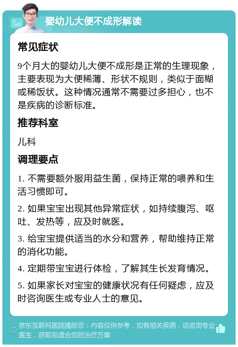 婴幼儿大便不成形解读 常见症状 9个月大的婴幼儿大便不成形是正常的生理现象，主要表现为大便稀薄、形状不规则，类似于面糊或稀饭状。这种情况通常不需要过多担心，也不是疾病的诊断标准。 推荐科室 儿科 调理要点 1. 不需要额外服用益生菌，保持正常的喂养和生活习惯即可。 2. 如果宝宝出现其他异常症状，如持续腹泻、呕吐、发热等，应及时就医。 3. 给宝宝提供适当的水分和营养，帮助维持正常的消化功能。 4. 定期带宝宝进行体检，了解其生长发育情况。 5. 如果家长对宝宝的健康状况有任何疑虑，应及时咨询医生或专业人士的意见。