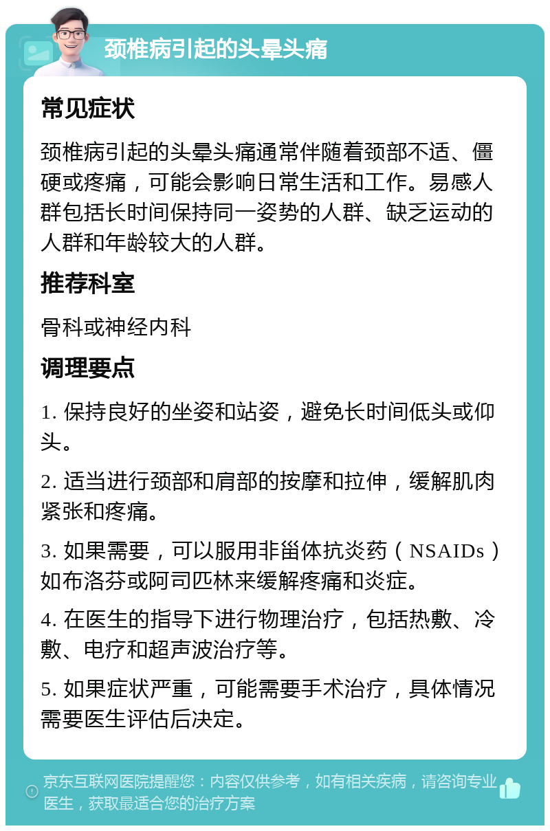 颈椎病引起的头晕头痛 常见症状 颈椎病引起的头晕头痛通常伴随着颈部不适、僵硬或疼痛，可能会影响日常生活和工作。易感人群包括长时间保持同一姿势的人群、缺乏运动的人群和年龄较大的人群。 推荐科室 骨科或神经内科 调理要点 1. 保持良好的坐姿和站姿，避免长时间低头或仰头。 2. 适当进行颈部和肩部的按摩和拉伸，缓解肌肉紧张和疼痛。 3. 如果需要，可以服用非甾体抗炎药（NSAIDs）如布洛芬或阿司匹林来缓解疼痛和炎症。 4. 在医生的指导下进行物理治疗，包括热敷、冷敷、电疗和超声波治疗等。 5. 如果症状严重，可能需要手术治疗，具体情况需要医生评估后决定。