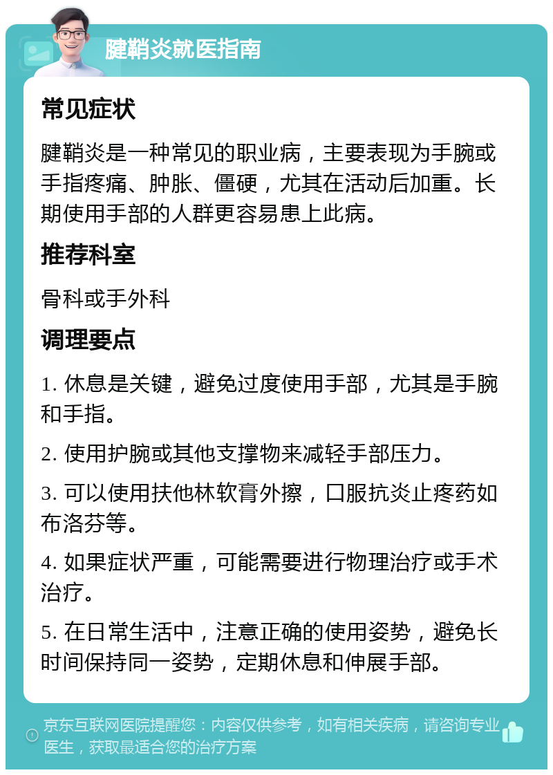 腱鞘炎就医指南 常见症状 腱鞘炎是一种常见的职业病，主要表现为手腕或手指疼痛、肿胀、僵硬，尤其在活动后加重。长期使用手部的人群更容易患上此病。 推荐科室 骨科或手外科 调理要点 1. 休息是关键，避免过度使用手部，尤其是手腕和手指。 2. 使用护腕或其他支撑物来减轻手部压力。 3. 可以使用扶他林软膏外擦，口服抗炎止疼药如布洛芬等。 4. 如果症状严重，可能需要进行物理治疗或手术治疗。 5. 在日常生活中，注意正确的使用姿势，避免长时间保持同一姿势，定期休息和伸展手部。