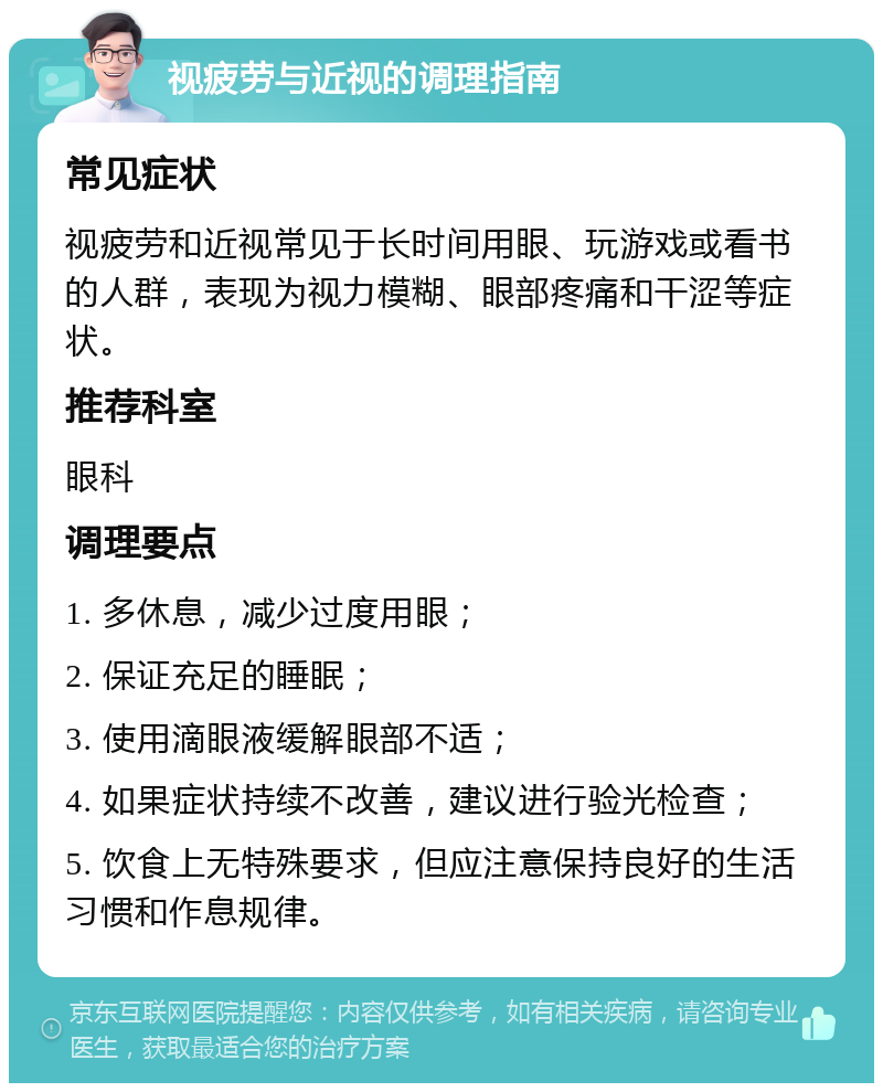 视疲劳与近视的调理指南 常见症状 视疲劳和近视常见于长时间用眼、玩游戏或看书的人群，表现为视力模糊、眼部疼痛和干涩等症状。 推荐科室 眼科 调理要点 1. 多休息，减少过度用眼； 2. 保证充足的睡眠； 3. 使用滴眼液缓解眼部不适； 4. 如果症状持续不改善，建议进行验光检查； 5. 饮食上无特殊要求，但应注意保持良好的生活习惯和作息规律。