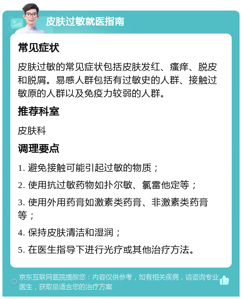 皮肤过敏就医指南 常见症状 皮肤过敏的常见症状包括皮肤发红、瘙痒、脱皮和脱屑。易感人群包括有过敏史的人群、接触过敏原的人群以及免疫力较弱的人群。 推荐科室 皮肤科 调理要点 1. 避免接触可能引起过敏的物质； 2. 使用抗过敏药物如扑尔敏、氯雷他定等； 3. 使用外用药膏如激素类药膏、非激素类药膏等； 4. 保持皮肤清洁和湿润； 5. 在医生指导下进行光疗或其他治疗方法。