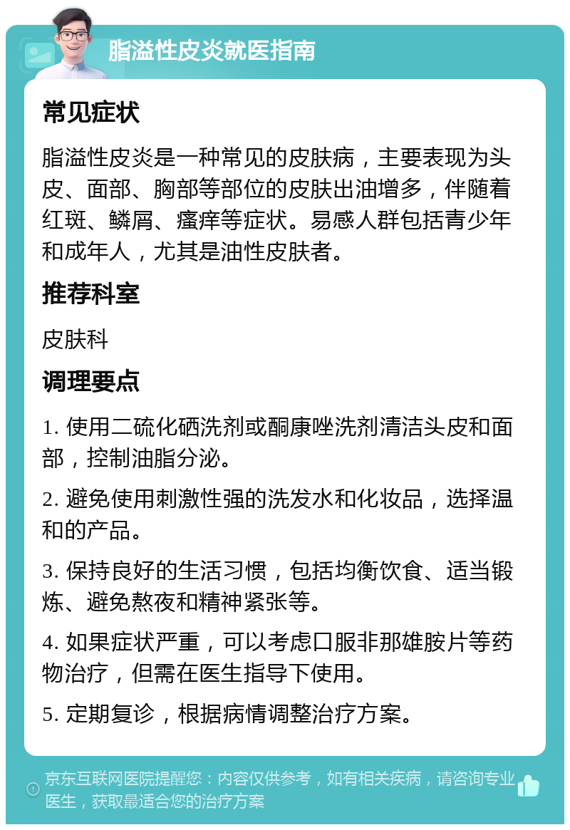 脂溢性皮炎就医指南 常见症状 脂溢性皮炎是一种常见的皮肤病，主要表现为头皮、面部、胸部等部位的皮肤出油增多，伴随着红斑、鳞屑、瘙痒等症状。易感人群包括青少年和成年人，尤其是油性皮肤者。 推荐科室 皮肤科 调理要点 1. 使用二硫化硒洗剂或酮康唑洗剂清洁头皮和面部，控制油脂分泌。 2. 避免使用刺激性强的洗发水和化妆品，选择温和的产品。 3. 保持良好的生活习惯，包括均衡饮食、适当锻炼、避免熬夜和精神紧张等。 4. 如果症状严重，可以考虑口服非那雄胺片等药物治疗，但需在医生指导下使用。 5. 定期复诊，根据病情调整治疗方案。