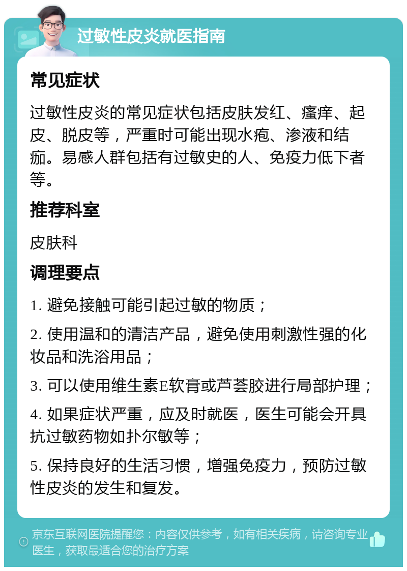 过敏性皮炎就医指南 常见症状 过敏性皮炎的常见症状包括皮肤发红、瘙痒、起皮、脱皮等，严重时可能出现水疱、渗液和结痂。易感人群包括有过敏史的人、免疫力低下者等。 推荐科室 皮肤科 调理要点 1. 避免接触可能引起过敏的物质； 2. 使用温和的清洁产品，避免使用刺激性强的化妆品和洗浴用品； 3. 可以使用维生素E软膏或芦荟胶进行局部护理； 4. 如果症状严重，应及时就医，医生可能会开具抗过敏药物如扑尔敏等； 5. 保持良好的生活习惯，增强免疫力，预防过敏性皮炎的发生和复发。