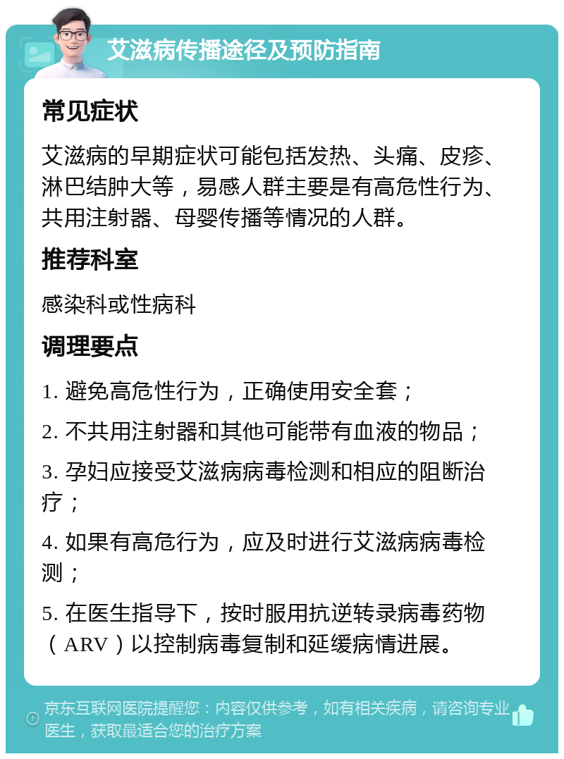 艾滋病传播途径及预防指南 常见症状 艾滋病的早期症状可能包括发热、头痛、皮疹、淋巴结肿大等，易感人群主要是有高危性行为、共用注射器、母婴传播等情况的人群。 推荐科室 感染科或性病科 调理要点 1. 避免高危性行为，正确使用安全套； 2. 不共用注射器和其他可能带有血液的物品； 3. 孕妇应接受艾滋病病毒检测和相应的阻断治疗； 4. 如果有高危行为，应及时进行艾滋病病毒检测； 5. 在医生指导下，按时服用抗逆转录病毒药物（ARV）以控制病毒复制和延缓病情进展。