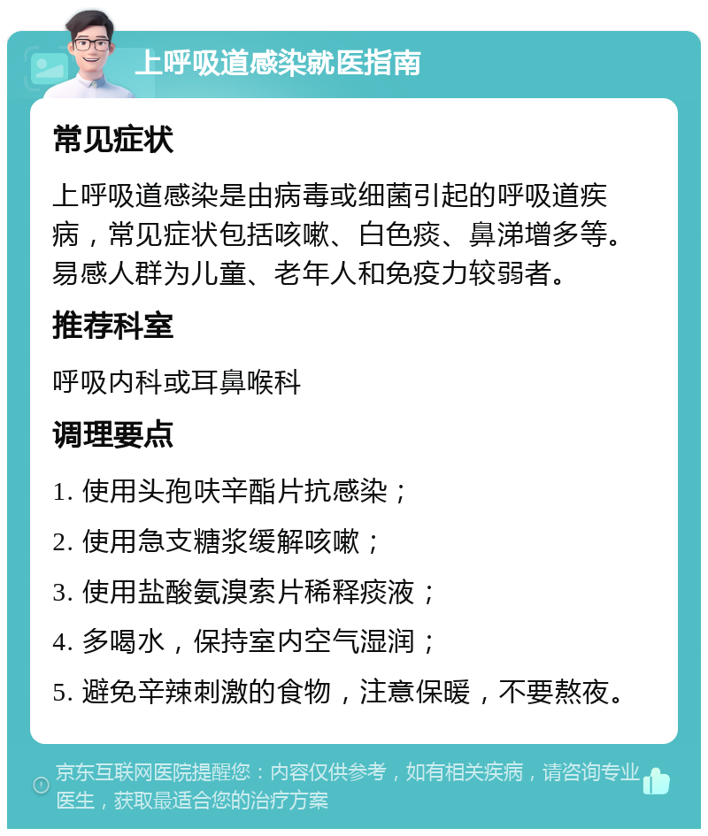 上呼吸道感染就医指南 常见症状 上呼吸道感染是由病毒或细菌引起的呼吸道疾病，常见症状包括咳嗽、白色痰、鼻涕增多等。易感人群为儿童、老年人和免疫力较弱者。 推荐科室 呼吸内科或耳鼻喉科 调理要点 1. 使用头孢呋辛酯片抗感染； 2. 使用急支糖浆缓解咳嗽； 3. 使用盐酸氨溴索片稀释痰液； 4. 多喝水，保持室内空气湿润； 5. 避免辛辣刺激的食物，注意保暖，不要熬夜。