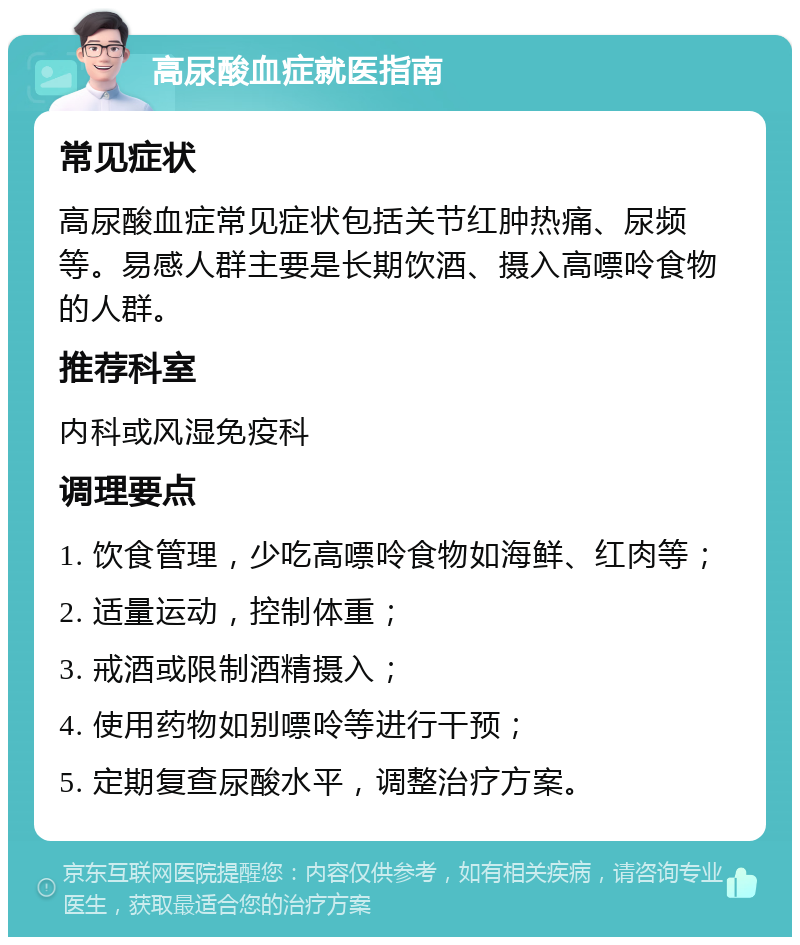 高尿酸血症就医指南 常见症状 高尿酸血症常见症状包括关节红肿热痛、尿频等。易感人群主要是长期饮酒、摄入高嘌呤食物的人群。 推荐科室 内科或风湿免疫科 调理要点 1. 饮食管理，少吃高嘌呤食物如海鲜、红肉等； 2. 适量运动，控制体重； 3. 戒酒或限制酒精摄入； 4. 使用药物如别嘌呤等进行干预； 5. 定期复查尿酸水平，调整治疗方案。