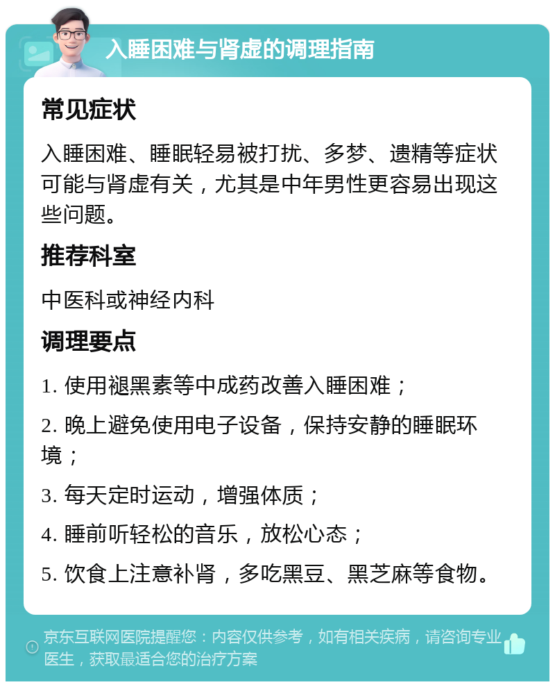 入睡困难与肾虚的调理指南 常见症状 入睡困难、睡眠轻易被打扰、多梦、遗精等症状可能与肾虚有关，尤其是中年男性更容易出现这些问题。 推荐科室 中医科或神经内科 调理要点 1. 使用褪黑素等中成药改善入睡困难； 2. 晚上避免使用电子设备，保持安静的睡眠环境； 3. 每天定时运动，增强体质； 4. 睡前听轻松的音乐，放松心态； 5. 饮食上注意补肾，多吃黑豆、黑芝麻等食物。