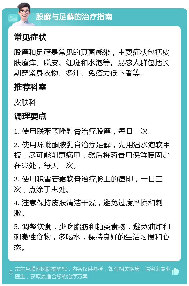 股癣与足藓的治疗指南 常见症状 股癣和足藓是常见的真菌感染，主要症状包括皮肤瘙痒、脱皮、红斑和水泡等。易感人群包括长期穿紧身衣物、多汗、免疫力低下者等。 推荐科室 皮肤科 调理要点 1. 使用联苯苄唑乳膏治疗股癣，每日一次。 2. 使用环吡酮胺乳膏治疗足藓，先用温水泡软甲板，尽可能削薄病甲，然后将药膏用保鲜膜固定在患处，每天一次。 3. 使用积雪苷霜软膏治疗脸上的痘印，一日三次，点涂于患处。 4. 注意保持皮肤清洁干燥，避免过度摩擦和刺激。 5. 调整饮食，少吃脂肪和糖类食物，避免油炸和刺激性食物，多喝水，保持良好的生活习惯和心态。