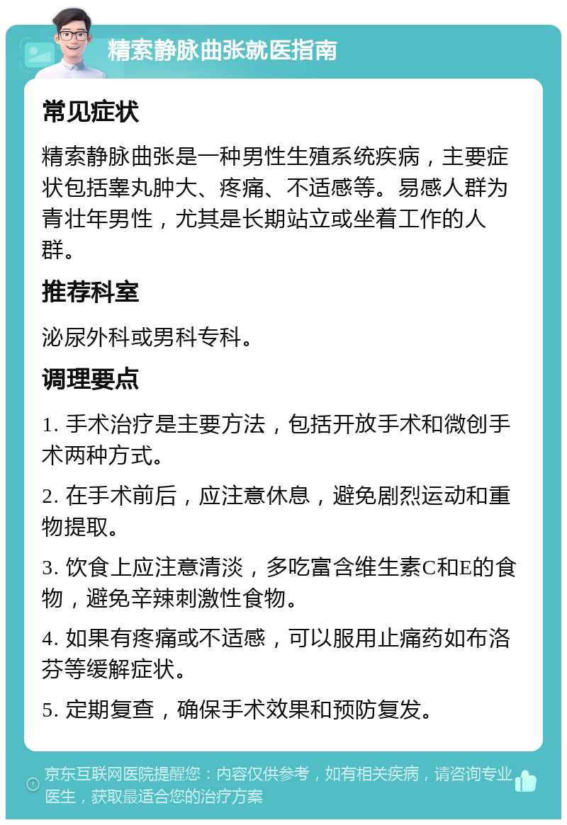 精索静脉曲张就医指南 常见症状 精索静脉曲张是一种男性生殖系统疾病，主要症状包括睾丸肿大、疼痛、不适感等。易感人群为青壮年男性，尤其是长期站立或坐着工作的人群。 推荐科室 泌尿外科或男科专科。 调理要点 1. 手术治疗是主要方法，包括开放手术和微创手术两种方式。 2. 在手术前后，应注意休息，避免剧烈运动和重物提取。 3. 饮食上应注意清淡，多吃富含维生素C和E的食物，避免辛辣刺激性食物。 4. 如果有疼痛或不适感，可以服用止痛药如布洛芬等缓解症状。 5. 定期复查，确保手术效果和预防复发。