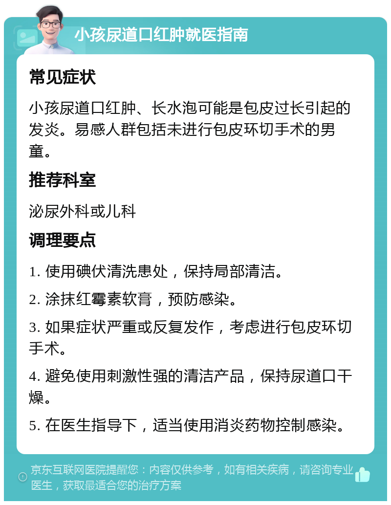 小孩尿道口红肿就医指南 常见症状 小孩尿道口红肿、长水泡可能是包皮过长引起的发炎。易感人群包括未进行包皮环切手术的男童。 推荐科室 泌尿外科或儿科 调理要点 1. 使用碘伏清洗患处，保持局部清洁。 2. 涂抹红霉素软膏，预防感染。 3. 如果症状严重或反复发作，考虑进行包皮环切手术。 4. 避免使用刺激性强的清洁产品，保持尿道口干燥。 5. 在医生指导下，适当使用消炎药物控制感染。