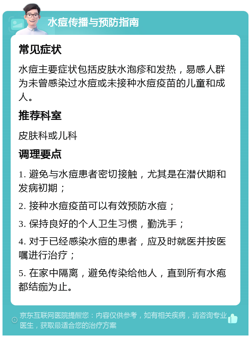 水痘传播与预防指南 常见症状 水痘主要症状包括皮肤水泡疹和发热，易感人群为未曾感染过水痘或未接种水痘疫苗的儿童和成人。 推荐科室 皮肤科或儿科 调理要点 1. 避免与水痘患者密切接触，尤其是在潜伏期和发病初期； 2. 接种水痘疫苗可以有效预防水痘； 3. 保持良好的个人卫生习惯，勤洗手； 4. 对于已经感染水痘的患者，应及时就医并按医嘱进行治疗； 5. 在家中隔离，避免传染给他人，直到所有水疱都结痂为止。