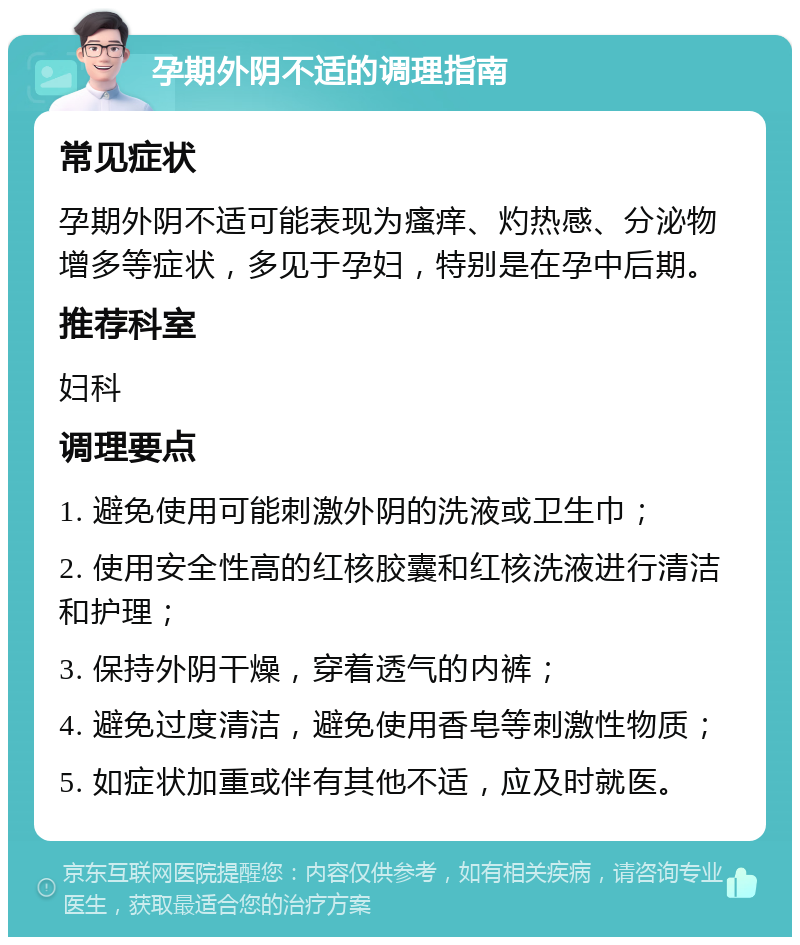 孕期外阴不适的调理指南 常见症状 孕期外阴不适可能表现为瘙痒、灼热感、分泌物增多等症状，多见于孕妇，特别是在孕中后期。 推荐科室 妇科 调理要点 1. 避免使用可能刺激外阴的洗液或卫生巾； 2. 使用安全性高的红核胶囊和红核洗液进行清洁和护理； 3. 保持外阴干燥，穿着透气的内裤； 4. 避免过度清洁，避免使用香皂等刺激性物质； 5. 如症状加重或伴有其他不适，应及时就医。