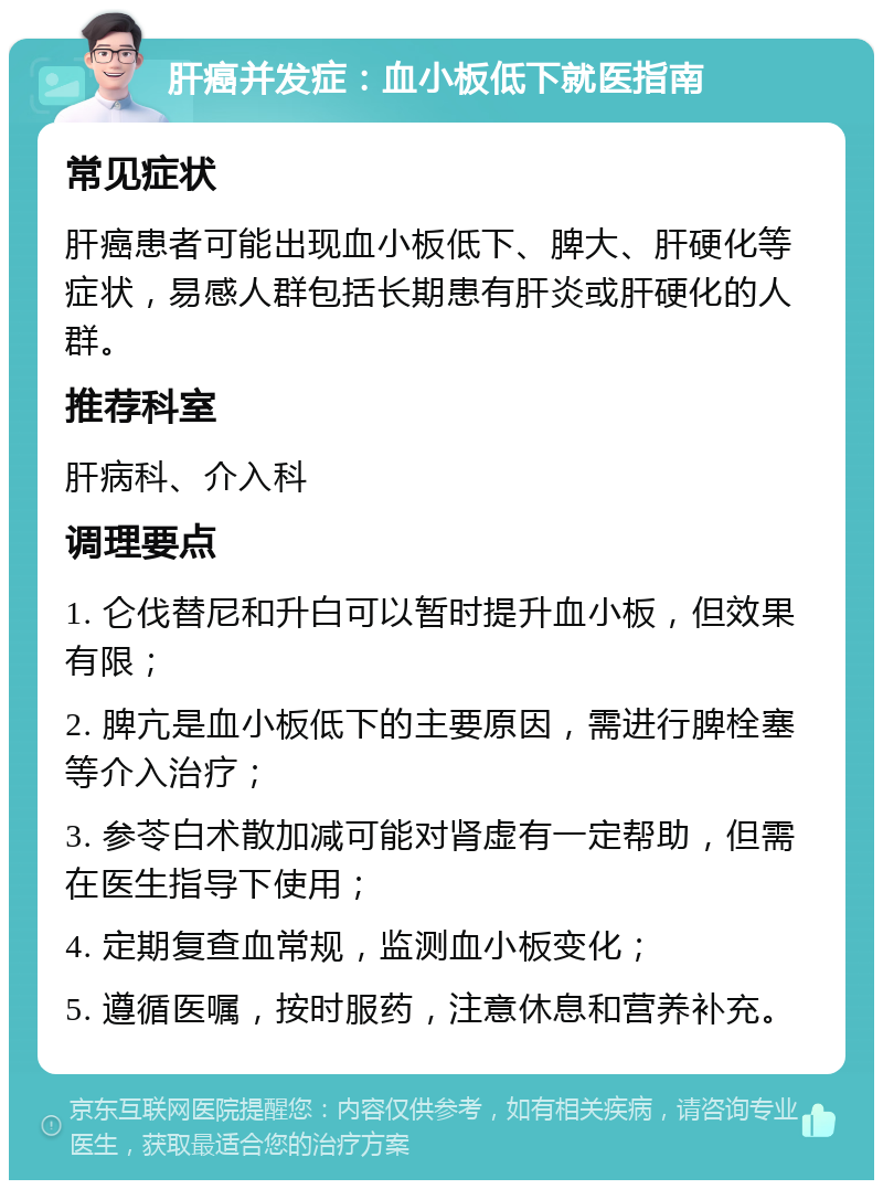 肝癌并发症：血小板低下就医指南 常见症状 肝癌患者可能出现血小板低下、脾大、肝硬化等症状，易感人群包括长期患有肝炎或肝硬化的人群。 推荐科室 肝病科、介入科 调理要点 1. 仑伐替尼和升白可以暂时提升血小板，但效果有限； 2. 脾亢是血小板低下的主要原因，需进行脾栓塞等介入治疗； 3. 参苓白术散加减可能对肾虚有一定帮助，但需在医生指导下使用； 4. 定期复查血常规，监测血小板变化； 5. 遵循医嘱，按时服药，注意休息和营养补充。