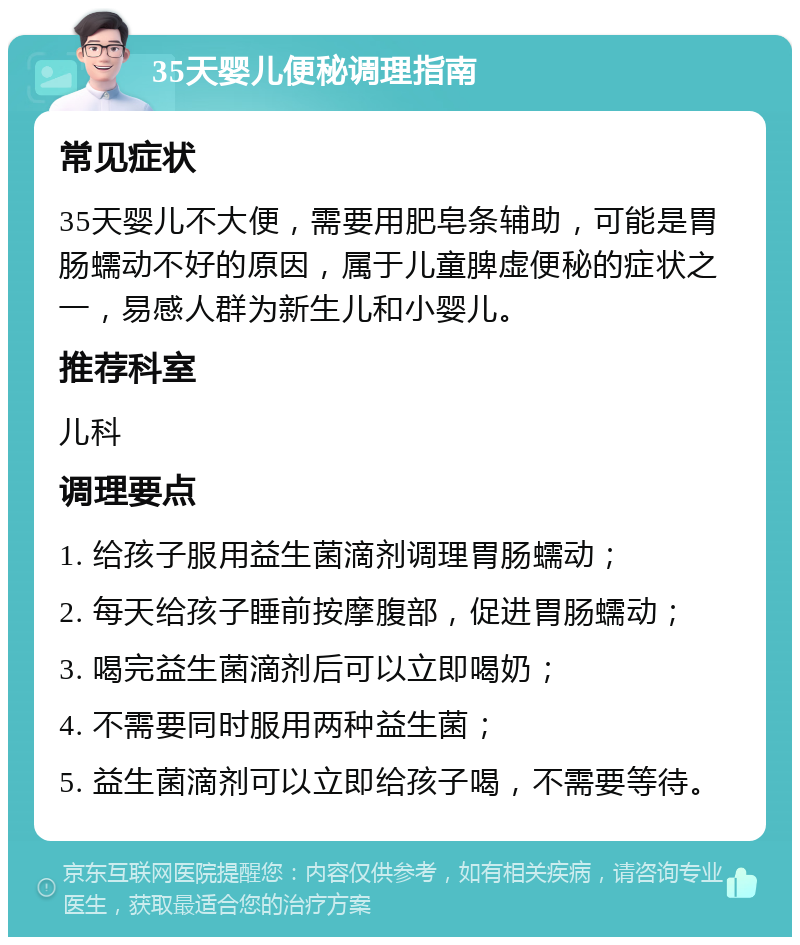 35天婴儿便秘调理指南 常见症状 35天婴儿不大便，需要用肥皂条辅助，可能是胃肠蠕动不好的原因，属于儿童脾虚便秘的症状之一，易感人群为新生儿和小婴儿。 推荐科室 儿科 调理要点 1. 给孩子服用益生菌滴剂调理胃肠蠕动； 2. 每天给孩子睡前按摩腹部，促进胃肠蠕动； 3. 喝完益生菌滴剂后可以立即喝奶； 4. 不需要同时服用两种益生菌； 5. 益生菌滴剂可以立即给孩子喝，不需要等待。