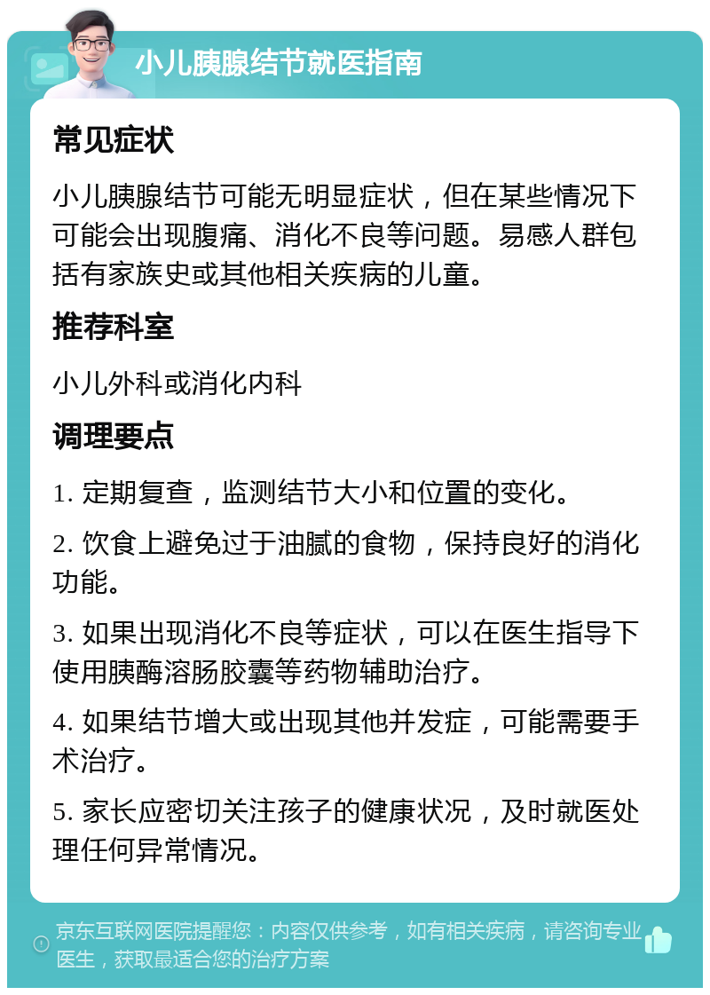 小儿胰腺结节就医指南 常见症状 小儿胰腺结节可能无明显症状，但在某些情况下可能会出现腹痛、消化不良等问题。易感人群包括有家族史或其他相关疾病的儿童。 推荐科室 小儿外科或消化内科 调理要点 1. 定期复查，监测结节大小和位置的变化。 2. 饮食上避免过于油腻的食物，保持良好的消化功能。 3. 如果出现消化不良等症状，可以在医生指导下使用胰酶溶肠胶囊等药物辅助治疗。 4. 如果结节增大或出现其他并发症，可能需要手术治疗。 5. 家长应密切关注孩子的健康状况，及时就医处理任何异常情况。