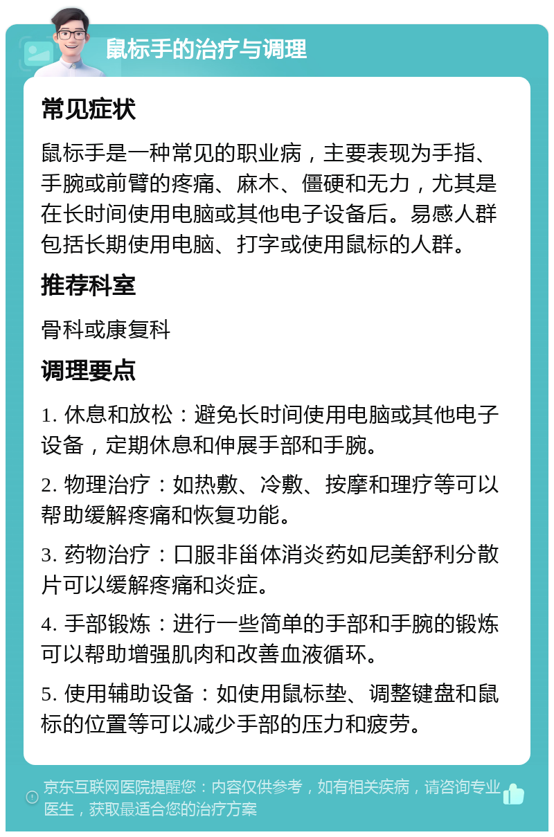 鼠标手的治疗与调理 常见症状 鼠标手是一种常见的职业病，主要表现为手指、手腕或前臂的疼痛、麻木、僵硬和无力，尤其是在长时间使用电脑或其他电子设备后。易感人群包括长期使用电脑、打字或使用鼠标的人群。 推荐科室 骨科或康复科 调理要点 1. 休息和放松：避免长时间使用电脑或其他电子设备，定期休息和伸展手部和手腕。 2. 物理治疗：如热敷、冷敷、按摩和理疗等可以帮助缓解疼痛和恢复功能。 3. 药物治疗：口服非甾体消炎药如尼美舒利分散片可以缓解疼痛和炎症。 4. 手部锻炼：进行一些简单的手部和手腕的锻炼可以帮助增强肌肉和改善血液循环。 5. 使用辅助设备：如使用鼠标垫、调整键盘和鼠标的位置等可以减少手部的压力和疲劳。