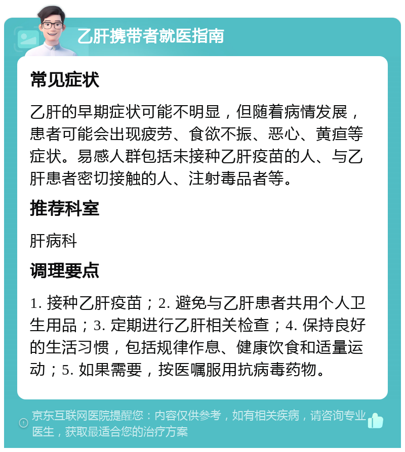 乙肝携带者就医指南 常见症状 乙肝的早期症状可能不明显，但随着病情发展，患者可能会出现疲劳、食欲不振、恶心、黄疸等症状。易感人群包括未接种乙肝疫苗的人、与乙肝患者密切接触的人、注射毒品者等。 推荐科室 肝病科 调理要点 1. 接种乙肝疫苗；2. 避免与乙肝患者共用个人卫生用品；3. 定期进行乙肝相关检查；4. 保持良好的生活习惯，包括规律作息、健康饮食和适量运动；5. 如果需要，按医嘱服用抗病毒药物。